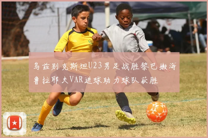 乌兹别克斯坦U23男足战胜黎巴嫩海鲁拉耶夫VAR进球助力球队获胜