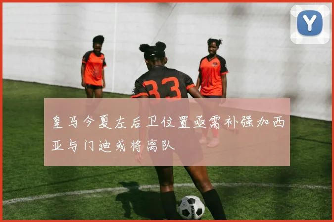 皇马今夏左后卫位置亟需补强加西亚与门迪或将离队