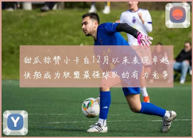 甜瓜称赞小卡自12月以来表现卓越快船成为联盟最强球队的有力竞争者