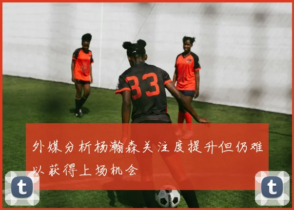 外媒分析杨瀚森关注度提升但仍难以获得上场机会