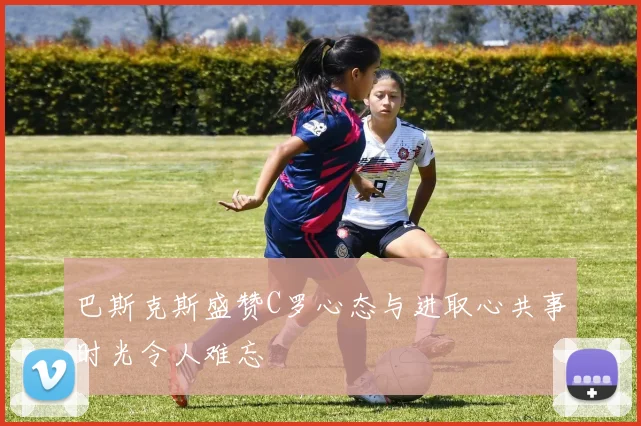 巴斯克斯盛赞C罗心态与进取心共事时光令人难忘