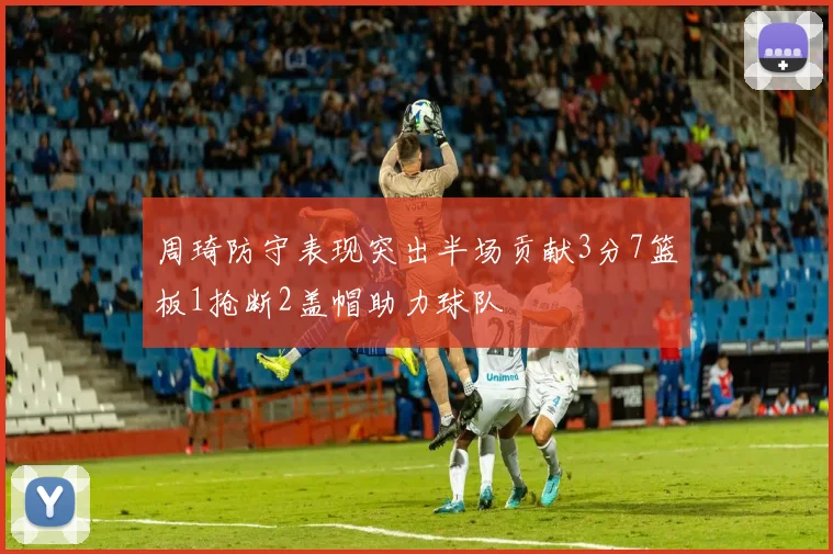 周琦防守表现突出半场贡献3分7篮板1抢断2盖帽助力球队
