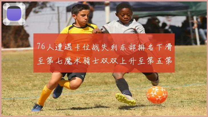 76人遭遇卡位战失利东部排名下滑至第七魔术骑士双双上升至第五第六位