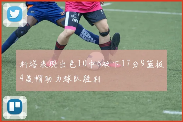 科塔表现出色10中6砍下17分9篮板4盖帽助力球队胜利